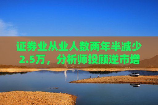 证券业从业人数两年半减少2.5万，分析师投顾逆市增长