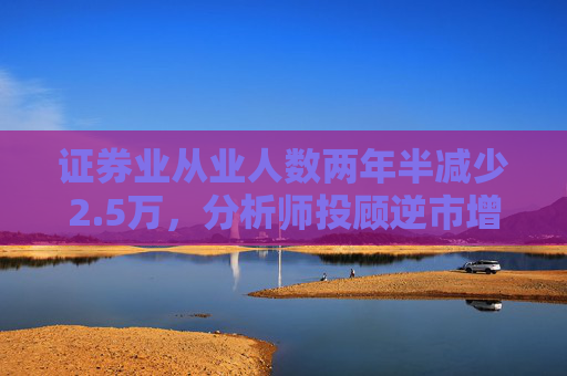 证券业从业人数两年半减少2.5万，分析师投顾逆市增长
