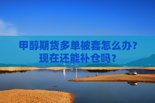 甲醇期货多单被套怎么办？现在还能补仓吗？