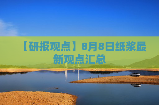 【研报观点】8月8日纸浆最新观点汇总