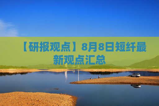 【研报观点】8月8日短纤最新观点汇总