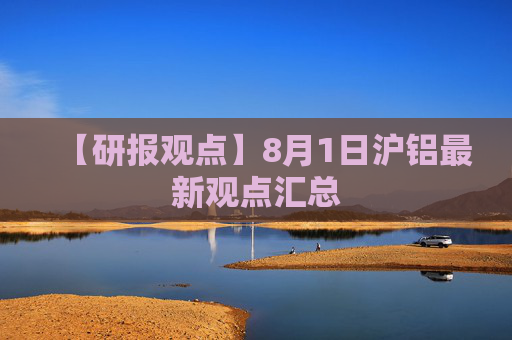 【研报观点】8月1日沪铝最新观点汇总