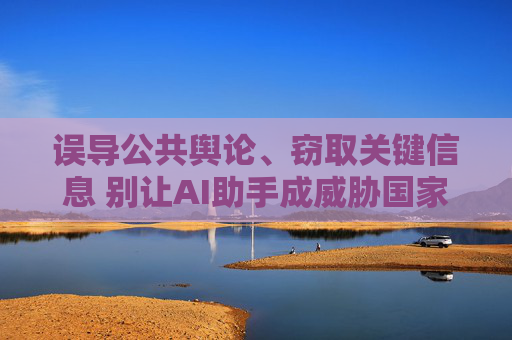 误导公共舆论、窃取关键信息 别让AI助手成威胁国家安全的“隐形武器”