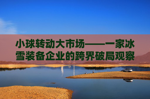 小球转动大市场——一家冰雪装备企业的跨界破局观察