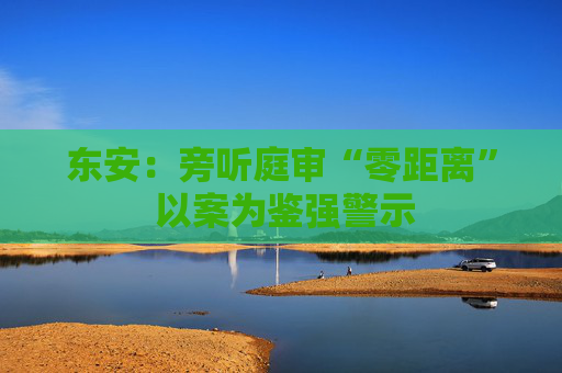 东安：旁听庭审“零距离” 以案为鉴强警示