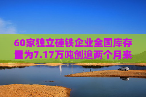 60家独立硅铁企业全国库存量为7.17万吨创逾两个月来新高