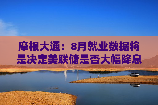 摩根大通：8月就业数据将是决定美联储是否大幅降息的关键因素