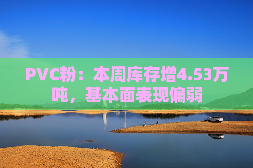 PVC粉：本周库存增4.53万吨，基本面表现偏弱