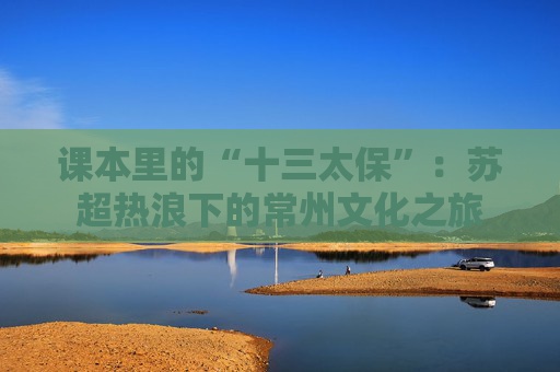 课本里的“十三太保”：苏超热浪下的常州文化之旅