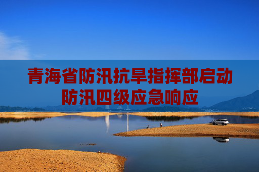 青海省防汛抗旱指挥部启动防汛四级应急响应