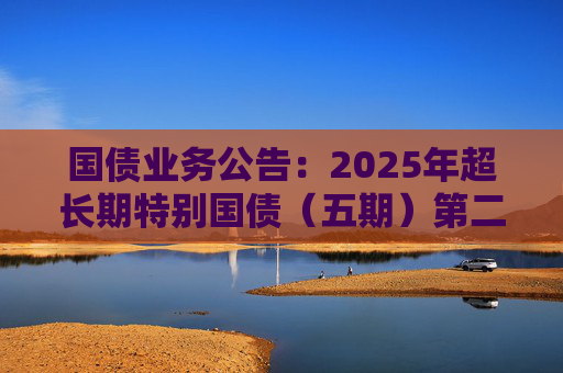 国债业务公告：2025年超长期特别国债（五期）第二次续发行顺利完成