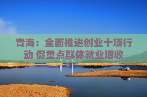 青海：全面推进创业十项行动 促重点群体就业增收