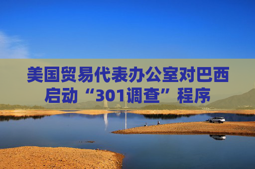 美国贸易代表办公室对巴西启动“301调查”程序