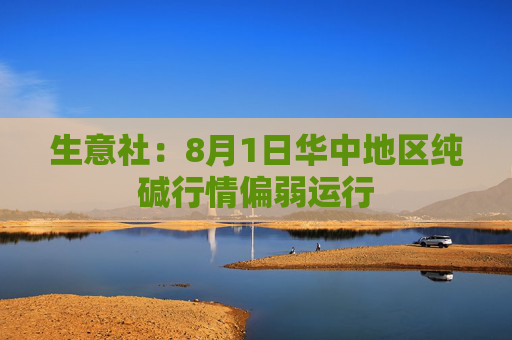 生意社：8月1日华中地区纯碱行情偏弱运行