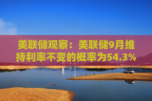 美联储观察：美联储9月维持利率不变的概率为54.3%