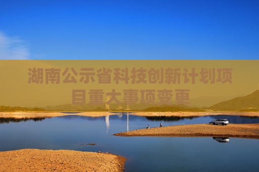 湖南公示省科技创新计划项目重大事项变更