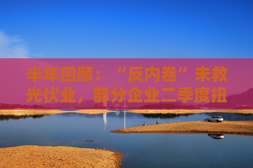 半年回顾：“反内卷”未救光伏业，部分企业二季度扭亏为盈