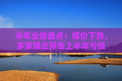半年业绩盘点：煤价下跌，多家煤企预告上半年亏损