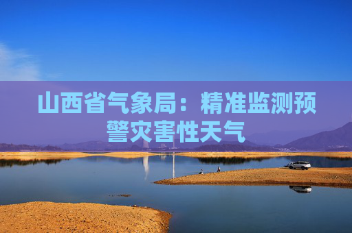 山西省气象局：精准监测预警灾害性天气