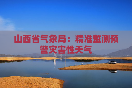 山西省气象局：精准监测预警灾害性天气