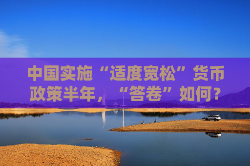 中国实施“适度宽松”货币政策半年，“答卷”如何？