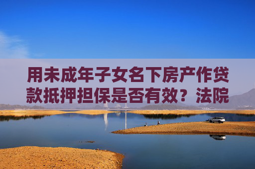 用未成年子女名下房产作贷款抵押担保是否有效？法院：损害未成年人合法权益，担保无效