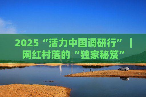2025“活力中国调研行”｜网红村落的“独家秘笈”