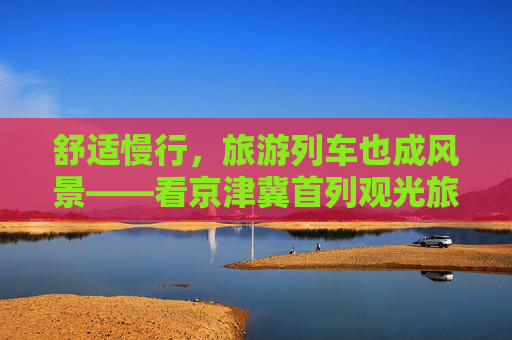 舒适慢行，旅游列车也成风景——看京津冀首列观光旅游列车如何打造“移动观景客厅”
