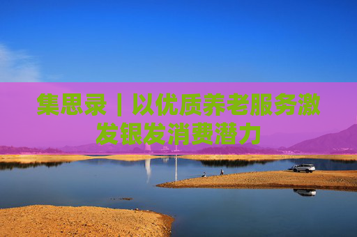 集思录｜以优质养老服务激发银发消费潜力