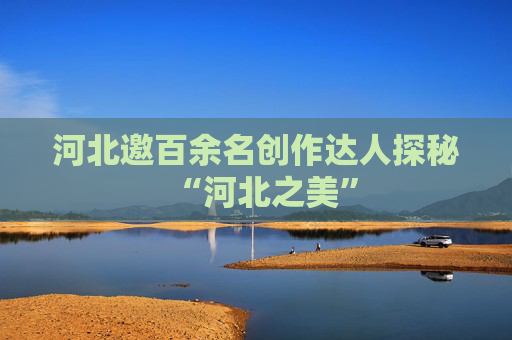 河北邀百余名创作达人探秘“河北之美”