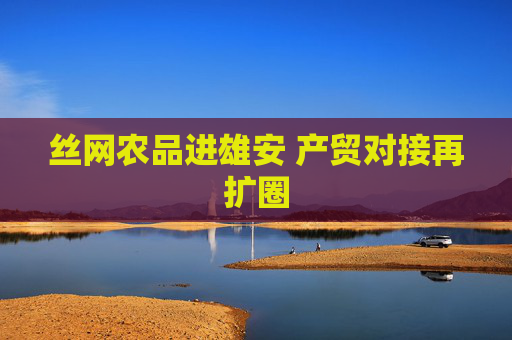 丝网农品进雄安 产贸对接再扩圈