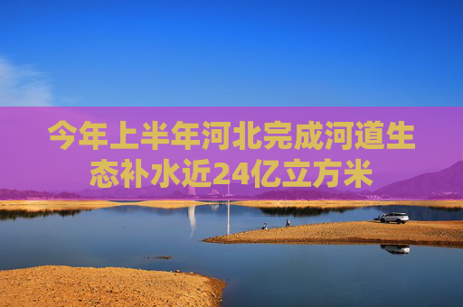 今年上半年河北完成河道生态补水近24亿立方米