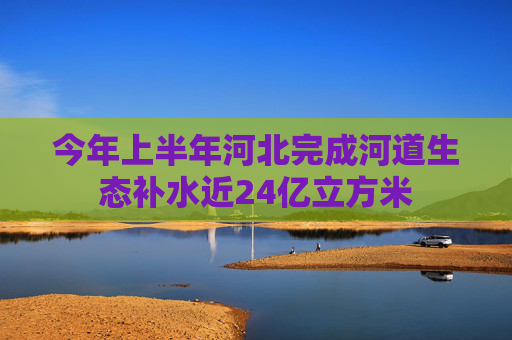 今年上半年河北完成河道生态补水近24亿立方米