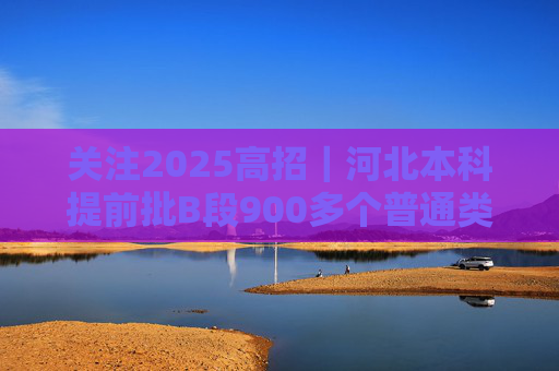 关注2025高招｜河北本科提前批B段900多个普通类院校专业（类）投档线达到600分及以上