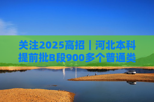 关注2025高招｜河北本科提前批B段900多个普通类院校专业（类）投档线达到600分及以上