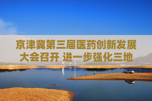 京津冀第三届医药创新发展大会召开 进一步强化三地医药创新协同机制