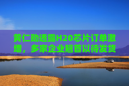 黄仁勋透露H20芯片订单激增，多家企业翘首以待发货通知