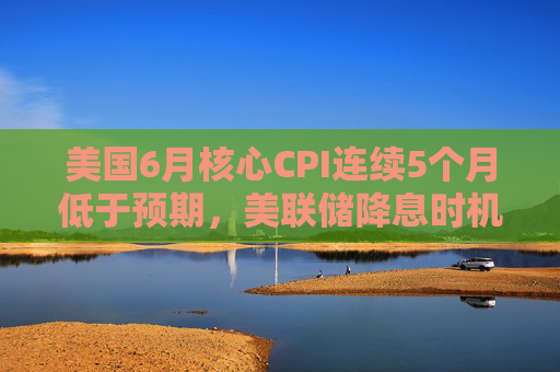 美国6月核心CPI连续5个月低于预期，美联储降息时机引关注