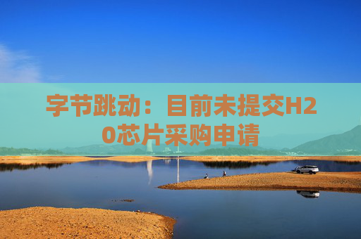 字节跳动：目前未提交H20芯片采购申请