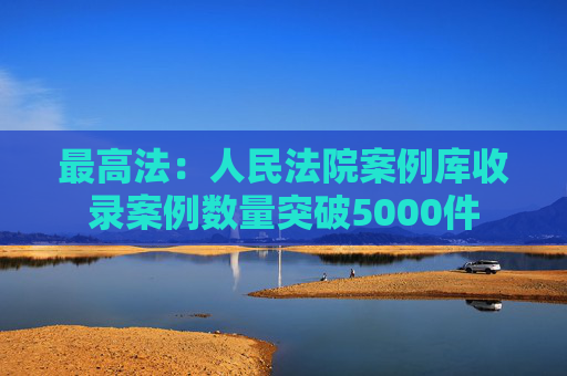 最高法：人民法院案例库收录案例数量突破5000件