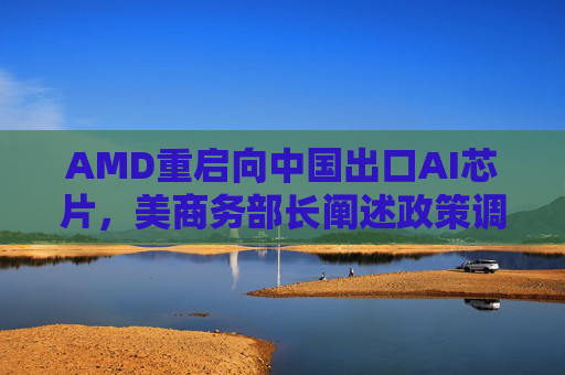 AMD重启向中国出口AI芯片，美商务部长阐述政策调整原因