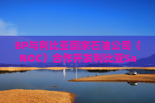 BP与利比亚国家石油公司（NOC）合作开发利比亚Sarir和Messla油田