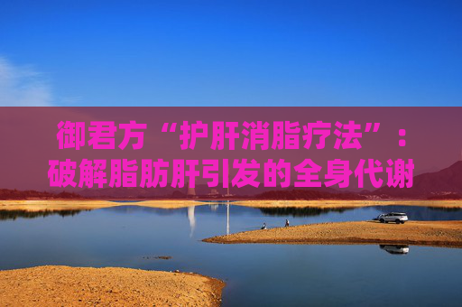 御君方“护肝消脂疗法”：破解脂肪肝引发的全身代谢危机