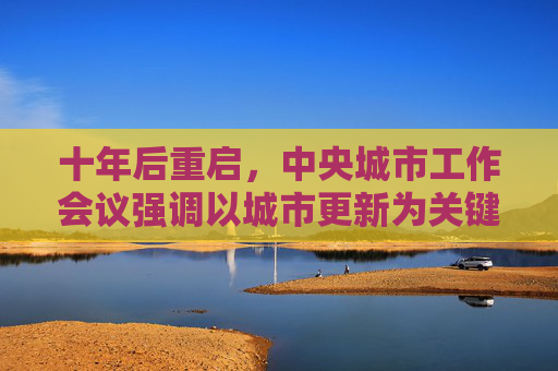 十年后重启，中央城市工作会议强调以城市更新为关键举措