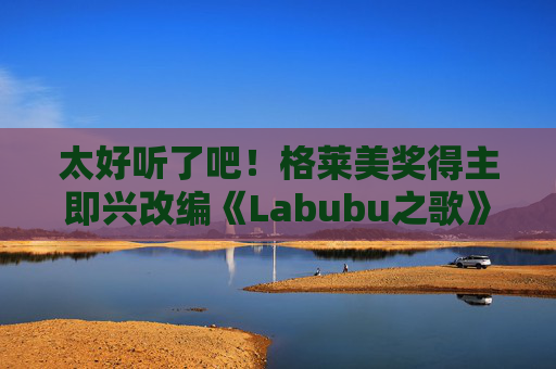 太好听了吧！格莱美奖得主即兴改编《Labubu之歌》