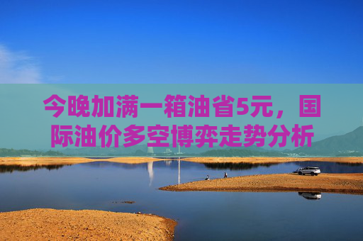 今晚加满一箱油省5元，国际油价多空博弈走势分析