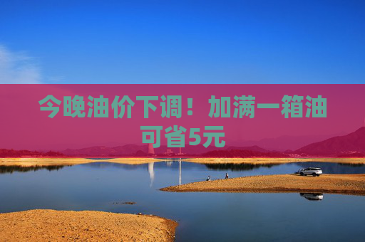 今晚油价下调！加满一箱油可省5元