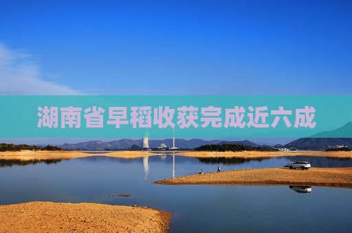 湖南省早稻收获完成近六成