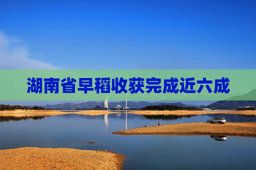 湖南省早稻收获完成近六成