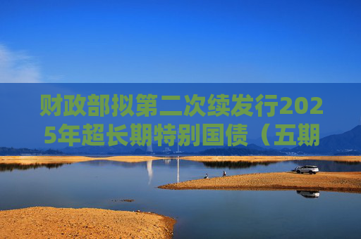 财政部拟第二次续发行2025年超长期特别国债（五期）